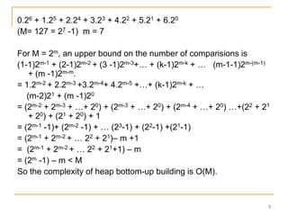 0.26 + 1.25 + 2.24 + 3.23 + 4.22 + 5.21 + 6.20
(M= 127 = 27 -1) m = 7
For M = 2m, an upper bound on the number of comparisions is
(1-1)2m-1 + (2-1)2m-2 + (3 -1)2m-3+… + (k-1)2m-k + … (m-1-1)2m-(m-1)
+ (m -1)2m-m.
= 1.2m-2 + 2.2m-3 +3.2m-4+ 4.2m-5 +…+ (k-1)2m-k + …
(m-2)21 + (m -1)20
= (2m-2 + 2m-3 + …+ 20) + (2m-3 + …+ 20) + (2m-4 + …+ 20) …+(22 + 21
+ 20) + (21 + 20) + 1
= (2m-1 -1)+ (2m-2 -1) + … (23-1) + (22-1) +(21-1)
= (2m-1 + 2m-2 + … 22 + 21)– m +1
= (2m-1 + 2m-2 + … 22 + 21+1) – m
= (2m -1) – m < M
So the complexity of heap bottom-up building is O(M).

5

 
