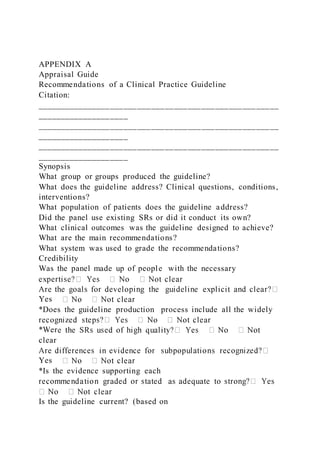 APPENDIX A
Appraisal Guide
Recommendations of a Clinical Practice Guideline
Citation:
_____________________________________________________
____________________
_____________________________________________________
____________________
_____________________________________________________
____________________
Synopsis
What group or groups produced the guideline?
What does the guideline address? Clinical questions, conditions,
interventions?
What population of patients does the guideline address?
Did the panel use existing SRs or did it conduct its own?
What clinical outcomes was the guideline designed to achieve?
What are the main recommendations?
What system was used to grade the recommendations?
Credibility
Was the panel made up of people with the necessary
Yes
*Does the guideline production process include all the widely
*Wer
clear
Yes
*Is the evidence supporting each
Is the guideline current? (based on
 