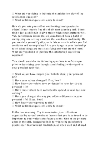 satisfaction equation?
How do you rate yourself on confronting inadequacies in
others? Many leaders find this their most daunting task. Some
find it just as difficult to give praise when others perform well.
Yet, performance issues that go unaddressed have a habit of
multiplying and setting a culture that condones mediocrity. Do
you consider yourself guilty, or is this an area in which you feel
confident and accomplished? Are you happy in your leadership
role? What things are most satisfying and what are the least?
What are you doing to increase the satisfaction side of the
equation?
You should consider the following questions to reflect upon
prior to describing your thoughts and feelings with regard to
your personal activities:
life?
-to-day
personal life?
making?
you changed the way you address dilemmas in your
personal life? If yes, how?
Reflection summary. Try to summarize your reflections
organized by several dominant themes that you have found to be
important to your values and future actions. One of the primary
goals in the EDL concentration is for you to be an informed
practitioner. Instructional leadership, an often used and abused
 