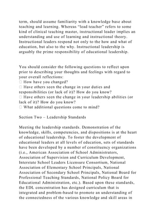 term, should assume familiarity with a knowledge base about
teaching and learning. Whereas “lead teacher” refers to some
kind of clinical teaching master, instructional leader implies an
understanding and use of learning and instructional theory.
Instructional leaders respond not only to the how and what of
education, but also to the why. Instructional leadership is
arguably the prime responsibility of educational leadership.
You should consider the following questions to reflect upon
prior to describing your thoughts and feelings with regard to
your overall reflections:
responsibilities (or lack of it)? How do you know?
lack of it)? How do you know?
al questions come to mind?
Section Two – Leadership Standards
Meeting the leadership standards. Demonstration of the
knowledge, skills, competencies, and dispositions is at the heart
of educational leadership. To foster the development of
educational leaders at all levels of education, sets of standards
have been developed by a number of constituency organizations
(i.e., American Association of School Administrators,
Association of Supervision and Curriculum Development,
Interstate School Leaders Licensure Consortium, National
Association of Elementary School Principals, National
Association of Secondary School Principals, National Board for
Professional Teaching Standards, National Policy Board for
Educational Administration, etc.). Based upon these standards,
the EDL concentration has designed curriculum that is
integrated and problem-based to promote an understanding of
the connectedness of the various knowledge and skill areas in
 