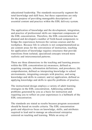 educational leadership. The standards necessarily segment the
total knowledge and skill base, but these separations are only
for the purpose of providing manageable descriptions of
essential content and practice within the EDL delivery system.
The application of knowledge and the development, integration,
and practice of professional skills are important components of
the EDL concentration. Therefore, the EDL concentration has
planned and developed a number of field-based components to
bridge the experiences between the various courses and the
workplace. Because life in schools is not compartmentalized as
are content areas for the convenience of instruction, teaching
for application of knowledge requires structures that provide
transitions from isolated, specialized concepts toward more
realistic and interconnected patterns.
There are three dimensions to the teaching and learning process
within the EDL concentration (a) awareness, defined as
acquiring concepts, information definitions, and procedures; (b)
comprehension, defined as interpreting knowledge to school
environments, integrating concepts with practice, and using
knowledge and skills in context; and (c) application, defined as
applying knowledge and skills to specific problems of practice.
The instructional design employs a variety of adult learning
strategies in the EDL concentration. Addressing authentic
problems generated by you as a basis for instruction and
requiring you to reflect on your experiences is a hallmark of the
EDL concentration.
The standards are stated as results because program assessment
should be based on results criteria. The EDL concentration
goals and objectives focus on knowledge, skills, and attributes
required to lead and to manage an educational enterprise
centered on teaching and learning. While an array of
 