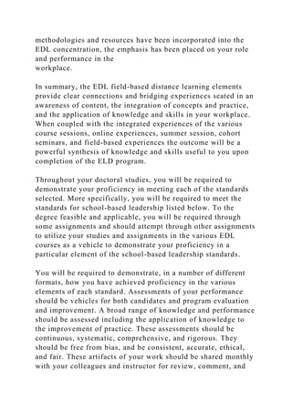methodologies and resources have been incorporated into the
EDL concentration, the emphasis has been placed on your role
and performance in the
workplace.
In summary, the EDL field-based distance learning elements
provide clear connections and bridging experiences seated in an
awareness of content, the integration of concepts and practice,
and the application of knowledge and skills in your workplace.
When coupled with the integrated experiences of the various
course sessions, online experiences, summer session, cohort
seminars, and field-based experiences the outcome will be a
powerful synthesis of knowledge and skills useful to you upon
completion of the ELD program.
Throughout your doctoral studies, you will be required to
demonstrate your proficiency in meeting each of the standards
selected. More specifically, you will be required to meet the
standards for school-based leadership listed below. To the
degree feasible and applicable, you will be required through
some assignments and should attempt through other assignments
to utilize your studies and assignments in the various EDL
courses as a vehicle to demonstrate your proficiency in a
particular element of the school-based leadership standards.
You will be required to demonstrate, in a number of different
formats, how you have achieved proficiency in the various
elements of each standard. Assessments of your performance
should be vehicles for both candidates and program evaluation
and improvement. A broad range of knowledge and performance
should be assessed including the application of knowledge to
the improvement of practice. These assessments should be
continuous, systematic, comprehensive, and rigorous. They
should be free from bias, and be consistent, accurate, ethical,
and fair. These artifacts of your work should be shared monthly
with your colleagues and instructor for review, comment, and
 