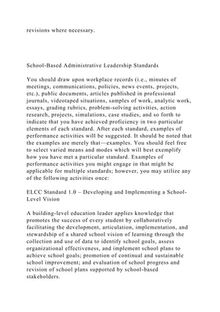 revisions where necessary.
School-Based Administrative Leadership Standards
You should draw upon workplace records (i.e., minutes of
meetings, communications, policies, news events, projects,
etc.), public documents, articles published in professional
journals, videotaped situations, samples of work, analytic work,
essays, grading rubrics, problem-solving activities, action
research, projects, simulations, case studies, and so forth to
indicate that you have achieved proficiency in two particular
elements of each standard. After each standard, examples of
performance activities will be suggested. It should be noted that
the examples are merely that—examples. You should feel free
to select varied means and modes which will best exemplify
how you have met a particular standard. Examples of
performance activities you might engage in that might be
applicable for multiple standards; however, you may utilize any
of the following activities once:
ELCC Standard 1.0 – Developing and Implementing a School-
Level Vision
A building-level education leader applies knowledge that
promotes the success of every student by collaboratively
facilitating the development, articulation, implementation, and
stewardship of a shared school vision of learning through the
collection and use of data to identify school goals, assess
organizational effectiveness, and implement school plans to
achieve school goals; promotion of continual and sustainable
school improvement; and evaluation of school progress and
revision of school plans supported by school-based
stakeholders.
 