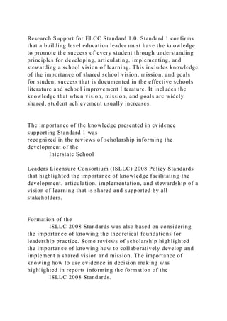Research Support for ELCC Standard 1.0. Standard 1 confirms
that a building level education leader must have the knowledge
to promote the success of every student through understanding
principles for developing, articulating, implementing, and
stewarding a school vision of learning. This includes knowledge
of the importance of shared school vision, mission, and goals
for student success that is documented in the effective schools
literature and school improvement literature. It includes the
knowledge that when vision, mission, and goals are widely
shared, student achievement usually increases.
The importance of the knowledge presented in evidence
supporting Standard 1 was
recognized in the reviews of scholarship informing the
development of the
Interstate School
Leaders Licensure Consortium (ISLLC) 2008 Policy Standards
that highlighted the importance of knowledge facilitating the
development, articulation, implementation, and stewardship of a
vision of learning that is shared and supported by all
stakeholders.
Formation of the
ISLLC 2008 Standards was also based on considering
the importance of knowing the theoretical foundations for
leadership practice. Some reviews of scholarship highlighted
the importance of knowing how to collaboratively develop and
implement a shared vision and mission. The importance of
knowing how to use evidence in decision making was
highlighted in reports informing the formation of the
ISLLC 2008 Standards.
 