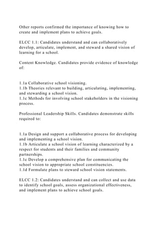 Other reports confirmed the importance of knowing how to
create and implement plans to achieve goals.
ELCC 1.1: Candidates understand and can collaboratively
develop, articulate, implement, and steward a shared vision of
learning for a school.
Content Knowledge. Candidates provide evidence of knowledge
of:
1.1a Collaborative school visioning.
1.1b Theories relevant to building, articulating, implementing,
and stewarding a school vision.
1.1c Methods for involving school stakeholders in the visioning
process.
Professional Leadership Skills. Candidates demonstrate skills
required to:
1.1a Design and support a collaborative process for developing
and implementing a school vision.
1.1b Articulate a school vision of learning characterized by a
respect for students and their families and community
partnerships.
1.1c Develop a comprehensive plan for communicating the
school vision to appropriate school constituencies.
1.1d Formulate plans to steward school vision statements.
ELCC 1.2: Candidates understand and can collect and use data
to identify school goals, assess organizational effectiveness,
and implement plans to achieve school goals.
 