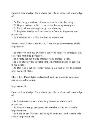 Content Knowledge. Candidates provide evidence of knowledge
of:
1.2a The design and use of assessment data for learning.
1.2b Organizational effectiveness and learning strategies.
1.2c Tactical and strategic program planning.
1.2d Implementation and evaluation of school improvement
processes.
1.2e Variables that affect student achievement.
Professional Leadership Skills. Candidates demonstrate skills
required to:
1.2a Develop and use evidence-centered research strategies and
strategic planning processes.
1.2b Create school-based strategic and tactical goals.
1.2c Collaboratively develop implementation plans to achieve
those goals.
1.2d Develop a school improvement plan that aligns to district
improvement plans.
ELCC 1.3: Candidates understand and can promote continual
and sustainable school
improvement.
Content Knowledge. Candidates provide evidence of knowledge
of:
1.3a Continual and sustained improvement models and
processes.
1.3b School change processes for continual and sustainable
improvement.
1.3c Role of professional learning in continual and sustainable
school improvement.
 