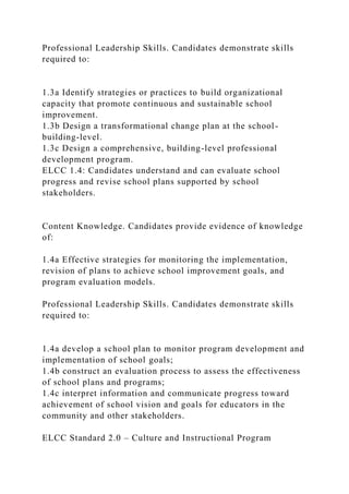 Professional Leadership Skills. Candidates demonstrate skills
required to:
1.3a Identify strategies or practices to build organizational
capacity that promote continuous and sustainable school
improvement.
1.3b Design a transformational change plan at the school-
building-level.
1.3c Design a comprehensive, building-level professional
development program.
ELCC 1.4: Candidates understand and can evaluate school
progress and revise school plans supported by school
stakeholders.
Content Knowledge. Candidates provide evidence of knowledge
of:
1.4a Effective strategies for monitoring the implementation,
revision of plans to achieve school improvement goals, and
program evaluation models.
Professional Leadership Skills. Candidates demonstrate skills
required to:
1.4a develop a school plan to monitor program development and
implementation of school goals;
1.4b construct an evaluation process to assess the effectiveness
of school plans and programs;
1.4c interpret information and communicate progress toward
achievement of school vision and goals for educators in the
community and other stakeholders.
ELCC Standard 2.0 – Culture and Instructional Program
 