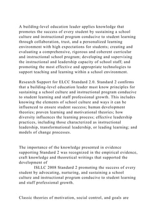 A building-level education leader applies knowledge that
promotes the success of every student by sustaining a school
culture and instructional program conducive to student learning
through collaboration, trust, and a personalized learning
environment with high expectations for students; creating and
evaluating a comprehensive, rigorous and coherent curricular
and instructional school program; developing and supervising
the instructional and leadership capacity of school staff; and
promoting the most effective and appropriate technologies to
support teaching and learning within a school environment.
Research Support for ELCC Standard 2.0. Standard 2 confirms
that a building-level education leader must know principles for
sustaining a school culture and instructional program conducive
to student learning and staff professional growth. This includes
knowing the elements of school culture and ways it can be
influenced to ensure student success; human development
theories; proven learning and motivational theories; how
diversity influences the learning process; effective leadership
practices, including those characterized as instructional
leadership, transformational leadership, or leading learning; and
models of change processes.
The importance of the knowledge presented in evidence
supporting Standard 2 was recognized in the empirical evidence,
craft knowledge and theoretical writings that supported the
development of
ISLLC 2008 Standard 2 promoting the success of every
student by advocating, nurturing, and sustaining a school
culture and instructional program conducive to student learning
and staff professional growth.
Classic theories of motivation, social control, and goals are
 
