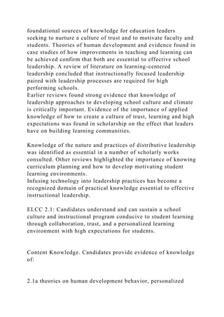 foundational sources of knowledge for education leaders
seeking to nurture a culture of trust and to motivate faculty and
students. Theories of human development and evidence found in
case studies of how improvements in teaching and learning can
be achieved confirm that both are essential to effective school
leadership. A review of literature on learning-centered
leadership concluded that instructionally focused leadership
paired with leadership processes are required for high
performing schools.
Earlier reviews found strong evidence that knowledge of
leadership approaches to developing school culture and climate
is critically important. Evidence of the importance of applied
knowledge of how to create a culture of trust, learning and high
expectations was found in scholarship on the effect that leaders
have on building learning communities.
Knowledge of the nature and practices of distributive leadership
was identified as essential in a number of scholarly works
consulted. Other reviews highlighted the importance of knowing
curriculum planning and how to develop motivating student
learning environments.
Infusing technology into leadership practices has become a
recognized domain of practical knowledge essential to effective
instructional leadership.
ELCC 2.1: Candidates understand and can sustain a school
culture and instructional program conducive to student learning
through collaboration, trust, and a personalized learning
environment with high expectations for students.
Content Knowledge. Candidates provide evidence of knowledge
of:
2.1a theories on human development behavior, personalized
 