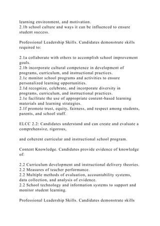 learning environment, and motivation.
2.1b school culture and ways it can be influenced to ensure
student success.
Professional Leadership Skills. Candidates demonstrate skills
required to:
2.1a collaborate with others to accomplish school improvement
goals.
2.1b incorporate cultural competence in development of
programs, curriculum, and instructional practices.
2.1c monitor school programs and activities to ensure
personalized learning opportunities.
2.1d recognize, celebrate, and incorporate diversity in
programs, curriculum, and instructional practices.
2.1e facilitate the use of appropriate content-based learning
materials and learning strategies.
2.1f promote trust, equity, fairness, and respect among students,
parents, and school staff.
ELCC 2.2: Candidates understand and can create and evaluate a
comprehensive, rigorous,
and coherent curricular and instructional school program.
Content Knowledge. Candidates provide evidence of knowledge
of:
2.2 Curriculum development and instructional delivery theories.
2.2 Measures of teacher performance.
2.2 Multiple methods of evaluation, accountability systems,
data collection, and analysis of evidence.
2.2 School technology and information systems to support and
monitor student learning.
Professional Leadership Skills. Candidates demonstrate skills
 