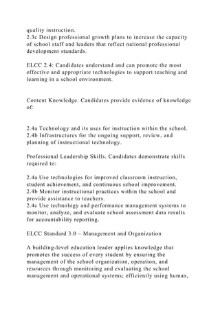quality instruction.
2.3c Design professional growth plans to increase the capacity
of school staff and leaders that reflect national professional
development standards.
ELCC 2.4: Candidates understand and can promote the most
effective and appropriate technologies to support teaching and
learning in a school environment.
Content Knowledge. Candidates provide evidence of knowledge
of:
2.4a Technology and its uses for instruction within the school.
2.4b Infrastructures for the ongoing support, review, and
planning of instructional technology.
Professional Leadership Skills. Candidates demonstrate skills
required to:
2.4a Use technologies for improved classroom instruction,
student achievement, and continuous school improvement.
2.4b Monitor instructional practices within the school and
provide assistance to teachers.
2.4c Use technology and performance management systems to
monitor, analyze, and evaluate school assessment data results
for accountability reporting.
ELCC Standard 3.0 – Management and Organization
A building-level education leader applies knowledge that
promotes the success of every student by ensuring the
management of the school organization, operation, and
resources through monitoring and evaluating the school
management and operational systems; efficiently using human,
 