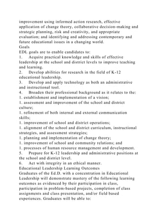 improvement using informed action research, effective
application of change theory, collaborative decision-making and
strategic planning, risk and creativity, and appropriate
evaluation; and identifying and addressing contemporary and
future educational issues in a changing world.
Goals
EDL goals are to enable candidates to:
1. Acquire practical knowledge and skills of effective
leadership at the school and district levels to improve teaching
and learning.
2. Develop abilities for research in the field of K-12
educational leadership.
3. Develop and apply technology as both an administrative
and instructional tool.
4. Broaden their professional background as it relates to the:
1. establishment and implementation of a vision;
1. assessment and improvement of the school and district
culture;
1. refinement of both internal and external communication
skills;
1. improvement of school and district operations;
1. alignment of the school and district curriculum, instructional
strategies, and assessment strategies;
1. planning and implementation of change theory;
1. improvement of school and community relations; and
1. processes of human resource management and development.
5. Prepare for K-12 leadership and administrative positions at
the school and district level.
6. Act with integrity in an ethical manner.
Educational Leadership Learning Outcomes
Graduates of the Ed.D. with a concentration in Educational
Leadership will demonstrate mastery of the following learning
outcomes as evidenced by their participation in class,
participation in problem-based projects, completion of class
assignments and class presentation, and/or field based
experiences. Graduates will be able to:
 