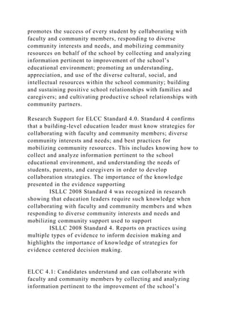 promotes the success of every student by collaborating with
faculty and community members, responding to diverse
community interests and needs, and mobilizing community
resources on behalf of the school by collecting and analyzing
information pertinent to improvement of the school’s
educational environment; promoting an understanding,
appreciation, and use of the diverse cultural, social, and
intellectual resources within the school community; building
and sustaining positive school relationships with families and
caregivers; and cultivating productive school relationships with
community partners.
Research Support for ELCC Standard 4.0. Standard 4 confirms
that a building-level education leader must know strategies for
collaborating with faculty and community members; diverse
community interests and needs; and best practices for
mobilizing community resources. This includes knowing how to
collect and analyze information pertinent to the school
educational environment, and understanding the needs of
students, parents, and caregivers in order to develop
collaboration strategies. The importance of the knowledge
presented in the evidence supporting
ISLLC 2008 Standard 4 was recognized in research
showing that education leaders require such knowledge when
collaborating with faculty and community members and when
responding to diverse community interests and needs and
mobilizing community support used to support
ISLLC 2008 Standard 4. Reports on practices using
multiple types of evidence to inform decision making and
highlights the importance of knowledge of strategies for
evidence centered decision making.
ELCC 4.1: Candidates understand and can collaborate with
faculty and community members by collecting and analyzing
information pertinent to the improvement of the school’s
 