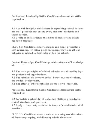 Professional Leadership Skills. Candidates demonstrate skills
required to:
5.1 Act with integrity and fairness in supporting school policies
and staff practices that ensure every students’ academic and
social success.
5.1 Create an infrastructure that helps to monitor and ensure
equitable practices.
ELCC 5.2: Candidates understand and can model principles of
self-awareness, reflective practice, transparency, and ethical
behavior as related to their roles within the school.
Content Knowledge. Candidates provide evidence of knowledge
of:
5.2 The basic principles of ethical behavior established by legal
and professional organizations.
5.2 The relationship between ethical behavior, school culture,
and student achievement.
5.2 The effect of ethical behavior on one’s own leadership.
Professional Leadership Skills. Candidates demonstrate skills
required to:
5.2 Formulate a school-level leadership platform grounded in
ethical standards and practices.
5.2 Analyze leadership decisions in terms of established ethical
practices.
ELCC 5.3: Candidates understand and can safeguard the values
of democracy, equity, and diversity within the school.
 