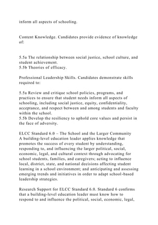 inform all aspects of schooling.
Content Knowledge. Candidates provide evidence of knowledge
of:
5.5a The relationship between social justice, school culture, and
student achievement.
5.5b Theories of efficacy.
Professional Leadership Skills. Candidates demonstrate skills
required to:
5.5a Review and critique school policies, programs, and
practices to ensure that student needs inform all aspects of
schooling, including social justice, equity, confidentiality,
acceptance, and respect between and among students and faculty
within the school.
5.5b Develop the resiliency to uphold core values and persist in
the face of adversity.
ELCC Standard 6.0 – The School and the Larger Community
A building-level education leader applies knowledge that
promotes the success of every student by understanding,
responding to, and influencing the larger political, social,
economic, legal, and cultural context through advocating for
school students, families, and caregivers; acting to influence
local, district, state, and national decisions affecting student
learning in a school environment; and anticipating and assessing
emerging trends and initiatives in order to adapt school-based
leadership strategies.
Research Support for ELCC Standard 6.0. Standard 6 confirms
that a building-level education leader must know how to
respond to and influence the political, social, economic, legal,
 