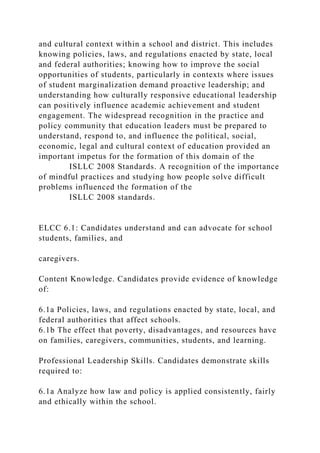 and cultural context within a school and district. This includes
knowing policies, laws, and regulations enacted by state, local
and federal authorities; knowing how to improve the social
opportunities of students, particularly in contexts where issues
of student marginalization demand proactive leadership; and
understanding how culturally responsive educational leadership
can positively influence academic achievement and student
engagement. The widespread recognition in the practice and
policy community that education leaders must be prepared to
understand, respond to, and influence the political, social,
economic, legal and cultural context of education provided an
important impetus for the formation of this domain of the
ISLLC 2008 Standards. A recognition of the importance
of mindful practices and studying how people solve difficult
problems influenced the formation of the
ISLLC 2008 standards.
ELCC 6.1: Candidates understand and can advocate for school
students, families, and
caregivers.
Content Knowledge. Candidates provide evidence of knowledge
of:
6.1a Policies, laws, and regulations enacted by state, local, and
federal authorities that affect schools.
6.1b The effect that poverty, disadvantages, and resources have
on families, caregivers, communities, students, and learning.
Professional Leadership Skills. Candidates demonstrate skills
required to:
6.1a Analyze how law and policy is applied consistently, fairly
and ethically within the school.
 