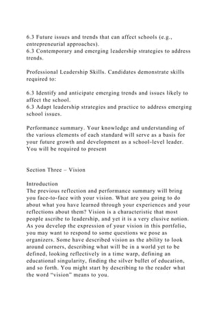 6.3 Future issues and trends that can affect schools (e.g.,
entrepreneurial approaches).
6.3 Contemporary and emerging leadership strategies to address
trends.
Professional Leadership Skills. Candidates demonstrate skills
required to:
6.3 Identify and anticipate emerging trends and issues likely to
affect the school.
6.3 Adapt leadership strategies and practice to address emerging
school issues.
Performance summary. Your knowledge and understanding of
the various elements of each standard will serve as a basis for
your future growth and development as a school-level leader.
You will be required to present
Section Three – Vision
Introduction
The previous reflection and performance summary will bring
you face-to-face with your vision. What are you going to do
about what you have learned through your experiences and your
reflections about them? Vision is a characteristic that most
people ascribe to leadership, and yet it is a very elusive notion.
As you develop the expression of your vision in this portfolio,
you may want to respond to some questions we pose as
organizers. Some have described vision as the ability to look
around corners, describing what will be in a world yet to be
defined, looking reflectively in a time warp, defining an
educational singularity, finding the silver bullet of education,
and so forth. You might start by describing to the reader what
the word “vision” means to you.
 