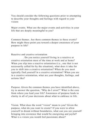You should consider the following questions prior to attempting
to describe your thoughts and feelings with regard to your
vision:
Major events. What are the major events and activities in your
life that are deeply meaningful to you?
Common themes. Are there common themes to these events?
How might these point you toward a deeper awareness of your
purpose in life?
Reactive and creative orientation
. Do you notice yourself living in a reactive or
creative orientation most of the time at work and at home?
When you slip into a reactive orientation (i.e., one that is not
necessarily called for by the situation), what does it take for
you to shift into a creative orientation? When do you most
typically find yourself in a creative orientation? When you are
in a creative orientation, what are your thoughts, feelings, and
actions like?
Purpose. Given the common themes you have identified above,
try to answer the question, “Why do I exist?” What is the core
from where you lead your life? Awareness of purpose leads to
clarity in all of your decisions about what to embrace in life.
Vision. What does the word “vision” mean to you? Given the
purpose, what do you want to create? If you were to allow
yourself to dream without boundaries, what can you see yourself
bringing into existence that would be energizing and joyful?
What is a vision you would feel passionate about?
 