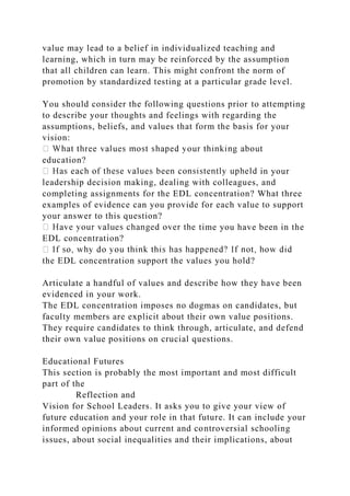 value may lead to a belief in individualized teaching and
learning, which in turn may be reinforced by the assumption
that all children can learn. This might confront the norm of
promotion by standardized testing at a particular grade level.
You should consider the following questions prior to attempting
to describe your thoughts and feelings with regarding the
assumptions, beliefs, and values that form the basis for your
vision:
education?
in your
leadership decision making, dealing with colleagues, and
completing assignments for the EDL concentration? What three
examples of evidence can you provide for each value to support
your answer to this question?
time you have been in the
EDL concentration?
the EDL concentration support the values you hold?
Articulate a handful of values and describe how they have been
evidenced in your work.
The EDL concentration imposes no dogmas on candidates, but
faculty members are explicit about their own value positions.
They require candidates to think through, articulate, and defend
their own value positions on crucial questions.
Educational Futures
This section is probably the most important and most difficult
part of the
Reflection and
Vision for School Leaders. It asks you to give your view of
future education and your role in that future. It can include your
informed opinions about current and controversial schooling
issues, about social inequalities and their implications, about
 