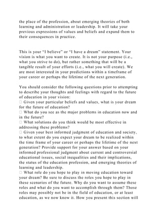 the place of the profession, about emerging theories of both
learning and administration or leadership. It will take your
previous expressions of values and beliefs and expand them to
their consequences in practice.
This is your “I believe” or “I have a dream” statement. Your
vision is what you want to create. It is not your purpose (i.e.,
what you strive to do), but rather something that will be a
tangible result of your efforts (i.e., what you will create). We
are most interested in your predictions within a timeframe of
your career or perhaps the lifetime of the next generation.
You should consider the following questions prior to attempting
to describe your thoughts and feelings with regard to the future
of education in your vision:
for the future of education?
in the future?
ions do you think would be most effective in
addressing these problems?
to what extent do you expect your dream to be realized within
the time frame of your career or perhaps the lifetime of the next
generation? Provide support for your answer based on your
informed professional judgment about current and controversial
educational issues, social inequalities and their implications,
the status of the education profession, and emerging theories of
learning and leadership.
your dream? Be sure to discuss the roles you hope to play in
these scenarios of the future. Why do you want to assume these
roles and what do you want to accomplish through them? Those
roles may possibly not be in the field of education, or at least
education, as we now know it. How you present this section will
 