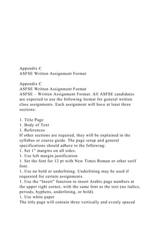 Appendix C
ASFSE Written Assignment Format
Appendix C
ASFSE Written Assignment Format
ASFSE – Written Assignment Format. All ASFSE candidates
are expected to use the following format for general written
class assignments. Each assignment will have at least three
sections:
1. Title Page
1. Body of Text
1. References
If other sections are required, they will be explained in the
syllabus or course guide. The page setup and general
specifications should adhere to the following:
1. Set 1” margins on all sides.
1. Use left margin justification
1. Set the font for 12 pt with New Times Roman or other serif
font.
1. Use no bold or underlining. Underlining may be used if
requested for certain assignments.
1. Use the “Insert” function to insert Arabic page numbers at
the upper right corner, with the same font as the text (no italics,
periods, hyphens, underlining, or bold).
1. Use white paper
The title page will contain three vertically and evenly spaced
 