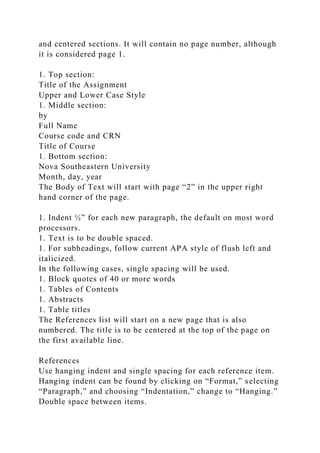 and centered sections. It will contain no page number, although
it is considered page 1.
1. Top section:
Title of the Assignment
Upper and Lower Case Style
1. Middle section:
by
Full Name
Course code and CRN
Title of Course
1. Bottom section:
Nova Southeastern University
Month, day, year
The Body of Text will start with page “2” in the upper right
hand corner of the page.
1. Indent ½” for each new paragraph, the default on most word
processors.
1. Text is to be double spaced.
1. For subheadings, follow current APA style of flush left and
italicized.
In the following cases, single spacing will be used.
1. Block quotes of 40 or more words
1. Tables of Contents
1. Abstracts
1. Table titles
The References list will start on a new page that is also
numbered. The title is to be centered at the top of the page on
the first available line.
References
Use hanging indent and single spacing for each reference item.
Hanging indent can be found by clicking on “Format,” selecting
“Paragraph,” and choosing “Indentation,” change to “Hanging.”
Double space between items.
 