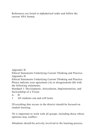 References are listed in alphabetical order and follow the
current APA format.
Appendix D
Ethical Statements Underlying Current Thinking and Practice
Appendix D
Ethical Statements Underlying Current Thinking and Practice
Please indicate your agreement (A) or disagreement (D) with
the following statements:
Standard 1: Development, Articulation, Implementation, and
Stewardship of a Vision
A D
1 All students can and will learn.
2Everything that occurs in the district should be focused on
student learning.
3It is important to work with all groups, including those whose
opinions may conflict.
4Students should be actively involved in the learning process.
 