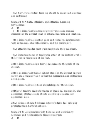 15All barriers to student learning should be identified, clarified,
and addressed.
Standard 3: A Safe, Efficient, and Effective Learning
Environment
A D
16 It is important to appraise effectiveness and manage
decisions at the district level to enhance learning and teaching.
17It is important to establish good and respectful relationships
with colleagues, students, parents, and the community.
18An effective leader must trust people and their judgment.
19An important focus of leadership effort at the district level is
the effective resolution of conflict.
20It is important to align district resources to the goals of the
district.
21It is as important that all school plants in the district operate
safely and efficiently as it is that the curriculum and instruction
are in place.
22It is important to set high expectations for the district.
23District leaders need knowledge of meaning, evaluation, and
assessment strategies and should use multiple sources of
assessment data.
24All schools should be places where students feel safe and
protected from harmful activity.
Standard 4: Collaborating with Families and Community
Members and Responding to Diverse Interests
A D
 