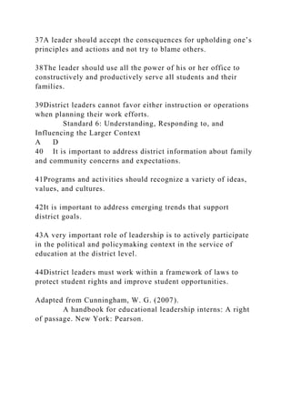 37A leader should accept the consequences for upholding one’s
principles and actions and not try to blame others.
38The leader should use all the power of his or her office to
constructively and productively serve all students and their
families.
39District leaders cannot favor either instruction or operations
when planning their work efforts.
Standard 6: Understanding, Responding to, and
Influencing the Larger Context
A D
40 It is important to address district information about family
and community concerns and expectations.
41Programs and activities should recognize a variety of ideas,
values, and cultures.
42It is important to address emerging trends that support
district goals.
43A very important role of leadership is to actively participate
in the political and policymaking context in the service of
education at the district level.
44District leaders must work within a framework of laws to
protect student rights and improve student opportunities.
Adapted from Cunningham, W. G. (2007).
A handbook for educational leadership interns: A right
of passage. New York: Pearson.
 