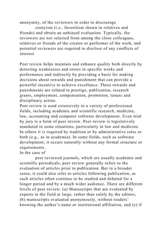 anonymity, of the reviewers in order to discourage
cronyism (i.e., favoritism shown to relatives and
friends) and obtain an unbiased evaluation. Typically, the
reviewers are not selected from among the close colleagues,
relatives or friends of the creator or performer of the work, and
potential reviewers are required to disclose of any conflicts of
interest.
Peer review helps maintain and enhance quality both directly by
detecting weaknesses and errors in specific works and
performance and indirectly by providing a basis for making
decisions about rewards and punishment that can provide a
powerful incentive to achieve excellence. These rewards and
punishments are related to prestige, publication, research
grants, employment, compensation, promotion, tenure and
disciplinary action.
Peer review is used extensively in a variety of professional
fields, including academic and scientific research, medicine,
law, accounting and computer software development. Even trial
by jury is a form of peer review. Peer review is legislatively
mandated in some situations, particularly in law and medicine.
In others it is required by tradition or by administrative rules or
both (e.g., as in academia). In some fields, such as software
development, it occurs naturally without any formal structure or
requirements.
In the case of
peer reviewed journals, which are usually academic and
scientific periodicals, peer review generally refers to the
evaluation of articles prior to publication. But in a broader
sense, it could also refer to articles following publication, as
such articles often continue to be studied and debated for a
longer period and by a much wider audience. There are different
levels of peer review: (a) Manuscripts that are evaluated by
experts in the field at large, rather than solely by the editors,
(b) manuscripts evaluated anonymously, without readers’
knowing the author’s name or institutional affiliation, and (c) if
 