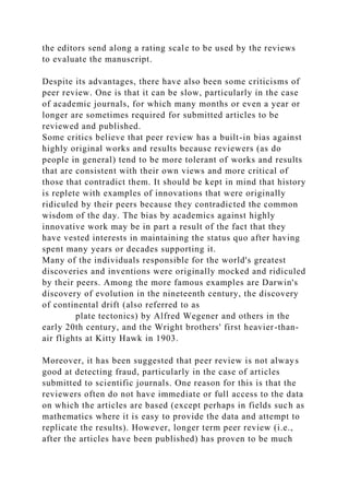 the editors send along a rating scale to be used by the reviews
to evaluate the manuscript.
Despite its advantages, there have also been some criticisms of
peer review. One is that it can be slow, particularly in the case
of academic journals, for which many months or even a year or
longer are sometimes required for submitted articles to be
reviewed and published.
Some critics believe that peer review has a built-in bias against
highly original works and results because reviewers (as do
people in general) tend to be more tolerant of works and results
that are consistent with their own views and more critical of
those that contradict them. It should be kept in mind that history
is replete with examples of innovations that were originally
ridiculed by their peers because they contradicted the common
wisdom of the day. The bias by academics against highly
innovative work may be in part a result of the fact that they
have vested interests in maintaining the status quo after having
spent many years or decades supporting it.
Many of the individuals responsible for the world's greatest
discoveries and inventions were originally mocked and ridiculed
by their peers. Among the more famous examples are Darwin's
discovery of evolution in the nineteenth century, the discovery
of continental drift (also referred to as
plate tectonics) by Alfred Wegener and others in the
early 20th century, and the Wright brothers' first heavier-than-
air flights at Kitty Hawk in 1903.
Moreover, it has been suggested that peer review is not always
good at detecting fraud, particularly in the case of articles
submitted to scientific journals. One reason for this is that the
reviewers often do not have immediate or full access to the data
on which the articles are based (except perhaps in fields such as
mathematics where it is easy to provide the data and attempt to
replicate the results). However, longer term peer review (i.e.,
after the articles have been published) has proven to be much
 