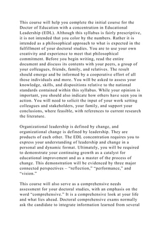 This course will help you complete the initial course for the
Doctor of Education with a concentration in Educational
Leadership (EDL). Although this syllabus is fairly prescriptive,
it is not intended that you color by the numbers. Rather it is
intended as a philosophical approach to what is expected in the
fulfillment of your doctoral studies. You are to use your own
creativity and experience to meet that philosophical
commitment. Before you begin writing, read the entire
document and discuss its contents with your peers, a group of
your colleagues, friends, family, and relatives. The result
should emerge and be informed by a cooperative effort of all
those individuals and more. You will be asked to assess your
knowledge, skills, and dispositions relative to the national
standards contained within this syllabus. While your opinion is
important, you should also indicate how others have seen you in
action. You will need to solicit the input of your work setting
colleagues and stakeholders, your family, and support your
conclusions, where feasible, with references to current research
the literature.
Organizational leadership is defined by change, and
organizational change is defined by leadership. They are
products of each other. The EDL concentration requires you to
express your understanding of leadership and change in a
personal and dynamic format. Ultimately, you will be required
to demonstrate your continuing growth as a catalyst for
educational improvement and as a master of the process of
change. This demonstration will be evidenced by three major
connected perspectives – “reflection,” “performance,” and
“vision.”
This course will also serve as a comprehensive needs
assessment for your doctoral studies, with an emphasis on the
word “comprehensive.” It is a comprehensive look at your life
and what lies ahead. Doctoral comprehensive exams normally
ask the candidate to integrate information learned from several
 