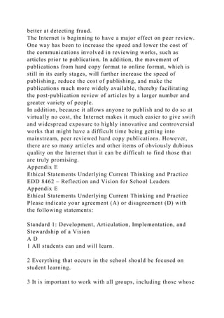 better at detecting fraud.
The Internet is beginning to have a major effect on peer review.
One way has been to increase the speed and lower the cost of
the communications involved in reviewing works, such as
articles prior to publication. In addition, the movement of
publications from hard copy format to online format, which is
still in its early stages, will further increase the speed of
publishing, reduce the cost of publishing, and make the
publications much more widely available, thereby facilitating
the post-publication review of articles by a larger number and
greater variety of people.
In addition, because it allows anyone to publish and to do so at
virtually no cost, the Internet makes it much easier to give swift
and widespread exposure to highly innovative and controversial
works that might have a difficult time being getting into
mainstream, peer reviewed hard copy publications. However,
there are so many articles and other items of obviously dubious
quality on the Internet that it can be difficult to find those that
are truly promising.
Appendix E
Ethical Statements Underlying Current Thinking and Practice
EDD 8462 – Reflection and Vision for School Leaders
Appendix E
Ethical Statements Underlying Current Thinking and Practice
Please indicate your agreement (A) or disagreement (D) with
the following statements:
Standard 1: Development, Articulation, Implementation, and
Stewardship of a Vision
A D
1 All students can and will learn.
2 Everything that occurs in the school should be focused on
student learning.
3 It is important to work with all groups, including those whose
 