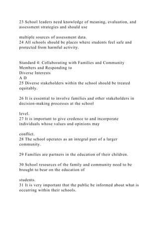 23 School leaders need knowledge of meaning, evaluation, and
assessment strategies and should use
multiple sources of assessment data.
24 All schools should be places where students feel safe and
protected from harmful activity.
Standard 4: Collaborating with Families and Community
Members and Responding to
Diverse Interests
A D
25 Diverse stakeholders within the school should be treated
equitably.
26 It is essential to involve families and other stakeholders in
decision-making processes at the school
level.
27 It is important to give credence to and incorporate
individuals whose values and opinions may
conflict.
28 The school operates as an integral part of a larger
community.
29 Families are partners in the education of their children.
30 School resources of the family and community need to be
brought to bear on the education of
students.
31 It is very important that the public be informed about what is
occurring within their schools.
 