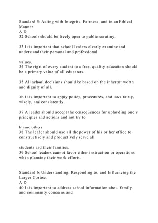 Standard 5: Acting with Integrity, Fairness, and in an Ethical
Manner
A D
32 Schools should be freely open to public scrutiny.
33 It is important that school leaders clearly examine and
understand their personal and professional
values.
34 The right of every student to a free, quality education should
be a primary value of all educators.
35 All school decisions should be based on the inherent worth
and dignity of all.
36 It is important to apply policy, procedures, and laws fairly,
wisely, and consistently.
37 A leader should accept the consequences for upholding one’s
principles and actions and not try to
blame others.
38 The leader should use all the power of his or her office to
constructively and productively serve all
students and their families.
39 School leaders cannot favor either instruction or operations
when planning their work efforts.
Standard 6: Understanding, Responding to, and Influencing the
Larger Context
A D
40 It is important to address school information about family
and community concerns and
 