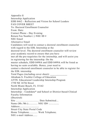 Appendix G
Internship Application
EDD 8462 – Reflection and Vision for School Leaders
FAX COVER SHEET
To: Doctoral Enrollment Counselor
From: Date:
Contact Phone - Day Evening
Return Fax Number ( ) NSU ID #
NSU Email
Alternative Email
Candidates will need to contact a doctoral enrollment counselor
with regard to the EDL Internship at the
doctoral level. The doctoral enrollment counselor will review
your academic record to ensure that you have
met all the pre-requisites for the internship, and will assist you
in registering for the internship. On the
master schedule, EDD 8498A and EDD 8499A will be listed as
having no seats available. Hence, your need to
contact a doctoral enrollment counselor to be able to register for
the EDL internship.
Total Pages (including cover sheet): _____________
Abraham S. Fischler College of Education
ATTN: Educational Leadership Internship Program
1750 NE 167th Street
North Miami Beach, FL 33162
Internship Application
Internship – Candidate* and School or District-based Clinical
Faculty Information
(Doctoral)
Site ................................ Date Submitted...
Name (Ms./Mr.)............. NSU ID# ..............
Address...........................
Street City State Postal Code
Home Telephone............ Work Telephone.
NSU e-mail Address......
 