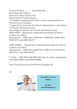 Current Position............ Internship Site ....
Internship Site Address
Street City State Postal Code
School-based Clinical Faculty
* Candidates beginning Fall 2010 or later seeking School or
District-Level Licensure
* Approval for licensure for School Administrator in the States
of Nevada and Pennsylvania.
(See Program Outlines for Nevada and Pennsylvania)
EDD 8498A– Educational Leadership Internship for School
Leaders (6 credits)
Prerequisites – EDD 8010, EDD 8431, EDD 8432, EDD 8434,
EDD 8472, and EDD 8462**
EDD 8498B,C – Educational Leadership Internship for District
Leaders (6 credits)
Prerequisites – EDD 8010, EDD 8431, EDD 8432, EDD 8434,
EDD 8472, and EDD 8463**
** Note – EDD 8462 and EDD 8463 may be taken concurrently
with EDD 8498A and EDD 8498B,C
Start Term (Check One) Fall Winter Summer 20
40
 
