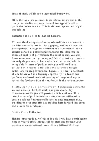 areas of study within some theoretical framework.
Often the examinee responds to significant issues within the
disciplines studied and uses research to support or refute
particular points of view. This is also our expectation of you
through the
Reflection and Vision for School Leaders.
To meet the developmental needs of candidates, assessment in
the EDL concentration will be engaging, action-centered, and
participatory. Through the combination of acceptable course
criteria as well as performance standards that describe the
expected quality of performance that must be met, you will
learn to examine their planning and decision-making. However,
not only do you need to know what is expected and what is
acceptable in terms of performance, you will need to be
provided with feedback that will serve as a basis for goal
setting and future performance. Essentially, specific feedback
should be viewed as a learning opportunity. To foster this
performance-based model of learning will require that you
review the feedback from the professors in the various courses.
Finally, the variety of activities you will experience during the
various courses, the field work, and your day-to-day
experiences on the job will provide a picture of you. This
combination of performances and assessments will need to
create a balance between challenge and encouragement (i.e.,
building on your strengths and moving them forward into areas
that need to be developed).
Section One – Reflection
Honest introspection. Reflection is a skill you have continued to
hone in your journey through the program and through your
practice as an educational leader. It is a difficult skill that
 