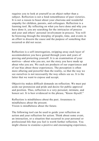 requires you to look at yourself as an object rather than a
subject. Reflection is not a fond remembrance of past victories.
It is not a reason to boast about your charisma and wonderful
empathy for children, parents, and colleagues. Reflection is a
learning tool. By reflecting on what you have done and why you
have done it, you are searching for the intricacies of process
and your and others’ personal involvement in process. You will
be browsing through the interplay of people, time, and events in
an effort to discern the cause and the purpose of something that
occurred or did not occur.
Reflection is a self-interrogation, stripping away each layer of
accommodation you have gained through years and years of
proving and protecting yourself. It is an examination of your
motives—about who you are, not the story you have made up
about who you are. We each are products of our experiences and
of our bias about those experiences. The perception is often
more alluring and powerful than the reality, so that the way we
see ourselves is not necessarily the way others see us. It is the
latter that we want to expose and accept.
Objectivity makes difficult demands on reflection. We must put
aside our pretension and pride and desire for public approval
and position. Thus, reflection is a very personal, intimate, and
honest act. It is best evidenced in the phrase, “Know thyself.”
Reflection is mindfulness about the past. Awareness is
mindfulness about the present.
Vision is mindfulness about the future.
The following tool can be used to guide your reflection on
action and your reflection for action. Think about some event,
an interaction, or a situation that occurred in your personal or
professional life that you feel is worth further reflection. You
might choose to examine a positive and encouraging experience,
 