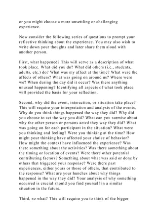 or you might choose a more unsettling or challenging
experience.
Now consider the following series of questions to prompt your
reflective thinking about the experience. You may also wish to
write down your thoughts and later share them aloud with
another person.
First, what happened? This will serve as a description of what
took place. What did you do? What did others (i.e., students,
adults, etc.) do? What was my affect at the time? What were the
affects of others? What was going on around us? Where were
we? When during the day did it occur? Was there anything
unusual happening? Identifying all aspects of what took place
will provided the basis for your reflection.
Second, why did the event, interaction, or situation take place?
This will require your interpretation and analysis of the events.
Why do you think things happened the way they did? Why did
you choose to act the way you did? What can you surmise about
why the other person or persons acted they way they did? What
was going on for each participant in the situation? What were
you thinking and feeling? Were you thinking at the time? How
might your thinking have affected your choice of behavior?
How might the context have influenced the experience? Was
there something about the activities? Was there something about
the timing or location of events? Were there other potential
contributing factors? Something about what was said or done by
others that triggered your response? Were there past
experiences, either yours or those of others, that contributed to
the response? What are your hunches about why things
happened in the way they did? Your analysis of why something
occurred is crucial should you find yourself in a similar
situation in the future.
Third, so what? This will require you to think of the bigger
 