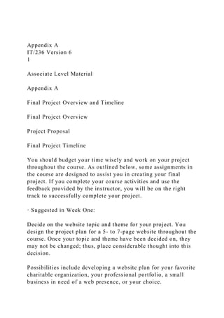 Appendix A
IT/236 Version 6
1
Associate Level Material
Appendix A
Final Project Overview and Timeline
Final Project Overview
Project Proposal
Final Project Timeline
You should budget your time wisely and work on your project
throughout the course. As outlined below, some assignments in
the course are designed to assist you in creating your final
project. If you complete your course activities and use the
feedback provided by the instructor, you will be on the right
track to successfully complete your project.
· Suggested in Week One:
Decide on the website topic and theme for your project. You
design the project plan for a 5- to 7-page website throughout the
course. Once your topic and theme have been decided on, they
may not be changed; thus, place considerable thought into this
decision.
Possibilities include developing a website plan for your favorite
charitable organization, your professional portfolio, a small
business in need of a web presence, or your choice.
 