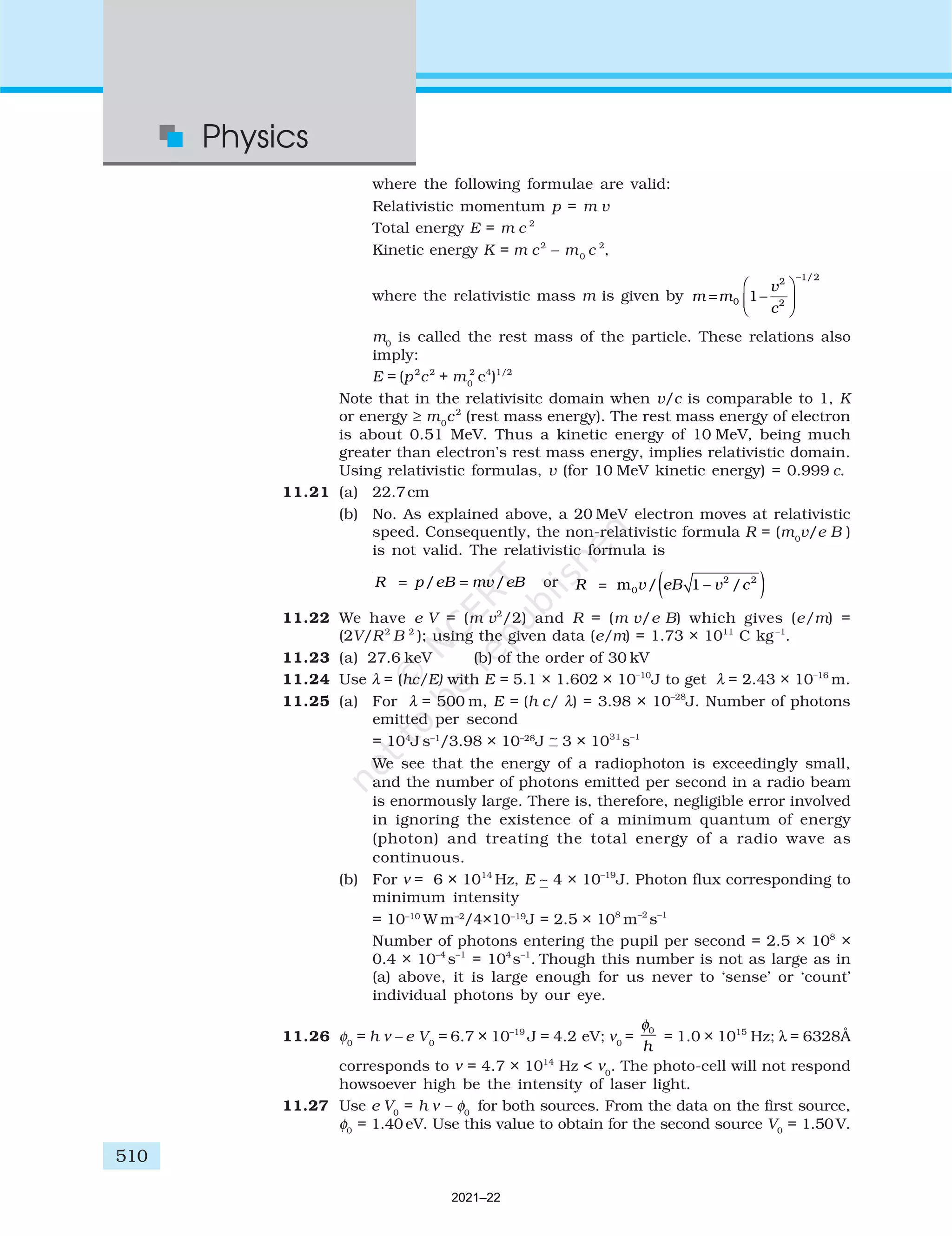 510
Physics
where the following formulae are valid:
Relativistic momentum p = m v
Total energy E = m c 2
Kinetic energy K = m c2
– m0
c 2
,
where the relativistic mass m is given by m m
v
c
= −






−
0
2
2
1 2
1
/
m0
is called the rest mass of the particle. These relations also
imply:
E = (p2
c2
+ m0
2
c4
)1/2
Note that in the relativisitc domain when v/c is comparable to 1, K
or energy ≥ m0
c2
(rest mass energy). The rest mass energy of electron
is about 0.51 MeV. Thus a kinetic energy of 10 MeV, being much
greater than electron’s rest mass energy, implies relativistic domain.
Using relativistic formulas, v (for 10 MeV kinetic energy) = 0.999 c.
11.21 (a) 22.7cm
(b) No. As explained above, a 20 MeV electron moves at relativistic
speed. Consequently, the non-relativistic formula R = (m0
v/e B )
is not valid. The relativistic formula is
= =
/ /
R p eB mv eB or ( )
= 2 2
0
m / 1 – /
R v eB v c
11.22 We have e V = (m v2
/2) and R = (m v/e B) which gives (e/m) =
(2V/R2
B 2
); using the given data (e/m) = 1.73 × 1011
C kg–1
.
11.23 (a) 27.6 keV (b) of the order of 30 kV
11.24 Use λ = (hc/E) with E = 5.1 × 1.602 × 10–10
J to get λ = 2.43 × 10–16
m.
11.25 (a) For λ = 500 m, E = (h c/ λ) = 3.98 × 10–28
J. Number of photons
emitted per second
= 104
J s–1
/3.98 × 10–28
J ∼ 3 × 1031
s–1
We see that the energy of a radiophoton is exceedingly small,
and the number of photons emitted per second in a radio beam
is enormously large. There is, therefore, negligible error involved
in ignoring the existence of a minimum quantum of energy
(photon) and treating the total energy of a radio wave as
continuous.
(b) For ν = 6 × 1014
Hz, E ∼ 4 × 10–19
J. Photon flux corresponding to
minimum intensity
= 10–10
W m–2
/4×10–19
J = 2.5 × 108
m–2
s–1
Number of photons entering the pupil per second = 2.5 × 108
×
0.4 × 10–4
s–1
= 104
s–1
. Though this number is not as large as in
(a) above, it is large enough for us never to ‘sense’ or ‘count’
individual photons by our eye.
11.26 φ0
= h ν – e V0
= 6.7 × 10–19
J = 4.2 eV; ν0
=
φ0
h
= 1.0 × 1015
Hz; λ = 6328Å
corresponds to ν = 4.7 × 1014
Hz < ν0
. The photo-cell will not respond
howsoever high be the intensity of laser light.
11.27 Use e V0
= h ν – φ0
for both sources. From the data on the first source,
φ0
= 1.40 eV. Use this value to obtain for the second source V0
= 1.50 V.
2021–22
 