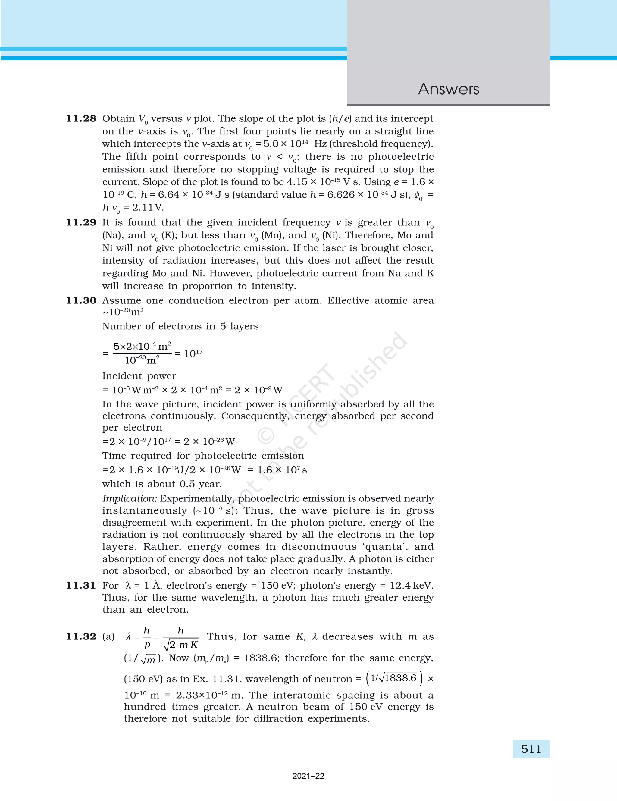 511
Answers
11.28 Obtain V0
versus ν plot. The slope of the plot is (h/e) and its intercept
on the ν-axis is ν0
. The first four points lie nearly on a straight line
which intercepts the ν-axis at ν0
= 5.0 × 1014
Hz (threshold frequency).
The fifth point corresponds to ν < ν0
; there is no photoelectric
emission and therefore no stopping voltage is required to stop the
current. Slope of the plot is found to be 4.15 × 10–15
V s. Using e = 1.6 ×
10–19
C, h = 6.64 × 10–34
J s (standard value h = 6.626 × 10–34
J s), φ0
=
h ν0
= 2.11V.
11.29 It is found that the given incident frequency ν is greater than ν0
(Na), and ν0
(K); but less than ν0
(Mo), and ν0
(Ni). Therefore, Mo and
Ni will not give photoelectric emission. If the laser is brought closer,
intensity of radiation increases, but this does not affect the result
regarding Mo and Ni. However, photoelectric current from Na and K
will increase in proportion to intensity.
11.30 Assume one conduction electron per atom. Effective atomic area
~10–20
m2
Number of electrons in 5 layers
=
5 2 10
10
4 2
20 2
× × −
−
m
m
= 1017
Incident power
= 10–5
W m–2
× 2 × 10–4
m2
= 2 × 10–9
W
In the wave picture, incident power is uniformly absorbed by all the
electrons continuously. Consequently, energy absorbed per second
per electron
=2 × 10–9
/1017
= 2 × 10–26
W
Time required for photoelectric emission
=2 × 1.6 × 10–19
J/2 × 10–26
W = 1.6 × 107
s
which is about 0.5 year.
Implication: Experimentally, photoelectric emission is observed nearly
instantaneously (∼10–9
s): Thus, the wave picture is in gross
disagreement with experiment. In the photon-picture, energy of the
radiation is not continuously shared by all the electrons in the top
layers. Rather, energy comes in discontinuous ‘quanta’. and
absorption of energy does not take place gradually. A photon is either
not absorbed, or absorbed by an electron nearly instantly.
11.31 For λ = 1 Å, electron’s energy = 150 eV; photon’s energy = 12.4 keV.
Thus, for the same wavelength, a photon has much greater energy
than an electron.
11.32 (a)
2
h h
p m K
λ = = Thus, for same K, λ decreases with m as
(1/ m ). Now (mn
/me
) = 1838.6; therefore for the same energy,
(150 eV) as in Ex. 11.31, wavelength of neutron = ( )
.
1/ 1838 6 ×
10–10
m = 2.33×10–12
m. The interatomic spacing is about a
hundred times greater. A neutron beam of 150 eV energy is
therefore not suitable for diffraction experiments.
2021–22
 