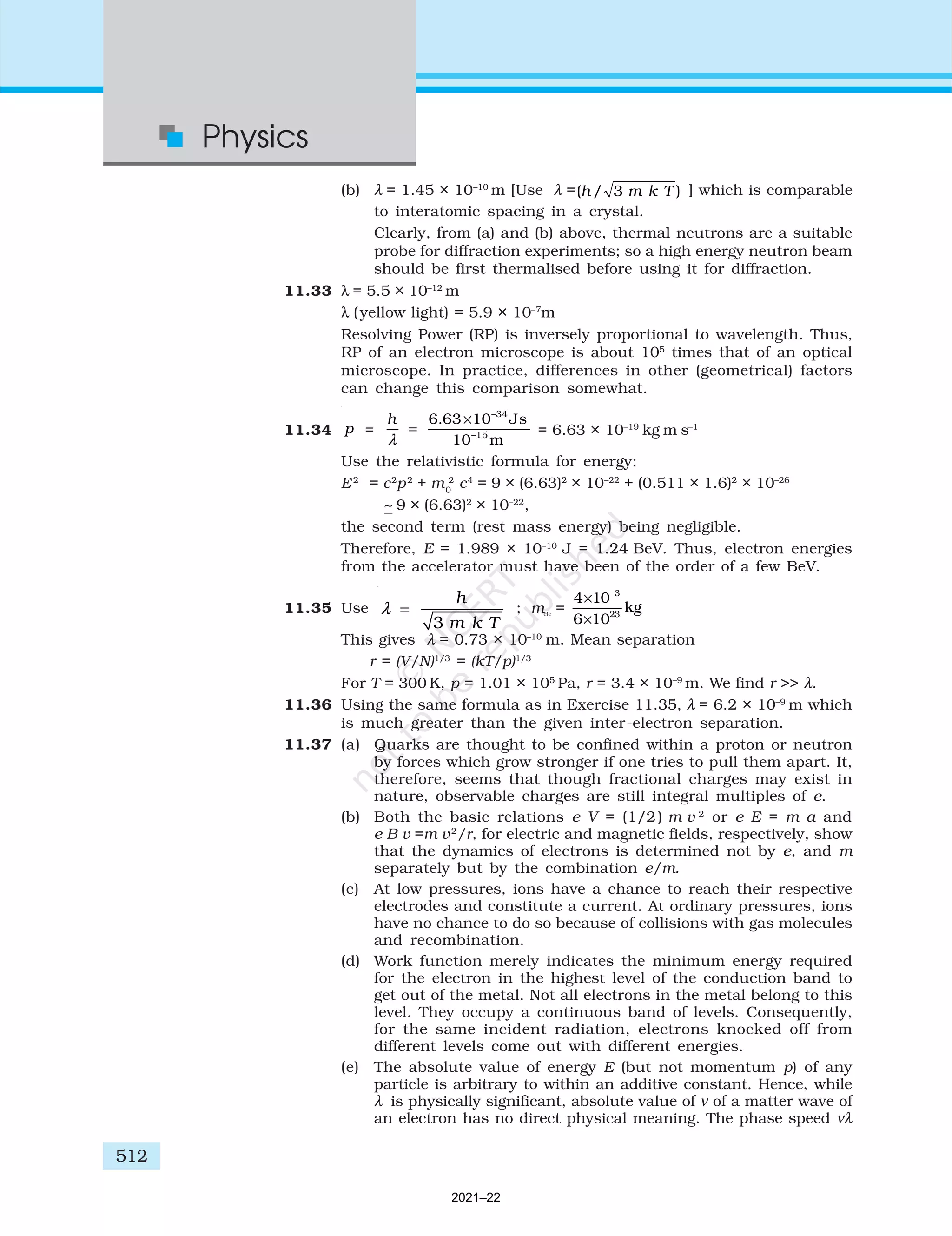 512
Physics
(b) λ = 1.45 × 10–10
m [Use λ =( / 3 )
h m k T ] which is comparable
to interatomic spacing in a crystal.
Clearly, from (a) and (b) above, thermal neutrons are a suitable
probe for diffraction experiments; so a high energy neutron beam
should be first thermalised before using it for diffraction.
11.33 λ = 5.5 × 10–12
m
λ (yellow light) = 5.9 × 10–7
m
Resolving Power (RP) is inversely proportional to wavelength. Thus,
RP of an electron microscope is about 105
times that of an optical
microscope. In practice, differences in other (geometrical) factors
can change this comparison somewhat.
11.34
–34
–15
6.63 10 Js
10 m
h
p
λ
×
=
= = 6.63 × 10–19
kg m s–1
Use the relativistic formula for energy:
E2
= c2
p2
+ m0
2
c4
= 9 × (6.63)2
× 10–22
+ (0.511 × 1.6)2
× 10–26
∼ 9 × (6.63)2
× 10–22
,
the second term (rest mass energy) being negligible.
Therefore, E = 1.989 × 10–10
J = 1.24 BeV. Thus, electron energies
from the accelerator must have been of the order of a few BeV.
11.35 Use
3
h
m k T
λ = ; mHe
=
4 10
6 10
3
23
×
×
kg
This gives λ = 0.73 × 10–10
m. Mean separation
r = (V/N)1/3
= (kT/p)1/3
For T = 300 K, p = 1.01 × 105
Pa, r = 3.4 × 10–9
m. We find r >> λ.
11.36 Using the same formula as in Exercise 11.35, λ = 6.2 × 10–9
m which
is much greater than the given inter-electron separation.
11.37 (a) Quarks are thought to be confined within a proton or neutron
by forces which grow stronger if one tries to pull them apart. It,
therefore, seems that though fractional charges may exist in
nature, observable charges are still integral multiples of e.
(b) Both the basic relations e V = (1/2) m v 2
or e E = m a and
e B v =m v2
/r, for electric and magnetic fields, respectively, show
that the dynamics of electrons is determined not by e, and m
separately but by the combination e/m.
(c) At low pressures, ions have a chance to reach their respective
electrodes and constitute a current. At ordinary pressures, ions
have no chance to do so because of collisions with gas molecules
and recombination.
(d) Work function merely indicates the minimum energy required
for the electron in the highest level of the conduction band to
get out of the metal. Not all electrons in the metal belong to this
level. They occupy a continuous band of levels. Consequently,
for the same incident radiation, electrons knocked off from
different levels come out with different energies.
(e) The absolute value of energy E (but not momentum p) of any
particle is arbitrary to within an additive constant. Hence, while
λ is physically significant, absolute value of ν of a matter wave of
an electron has no direct physical meaning. The phase speed νλ
2021–22
 