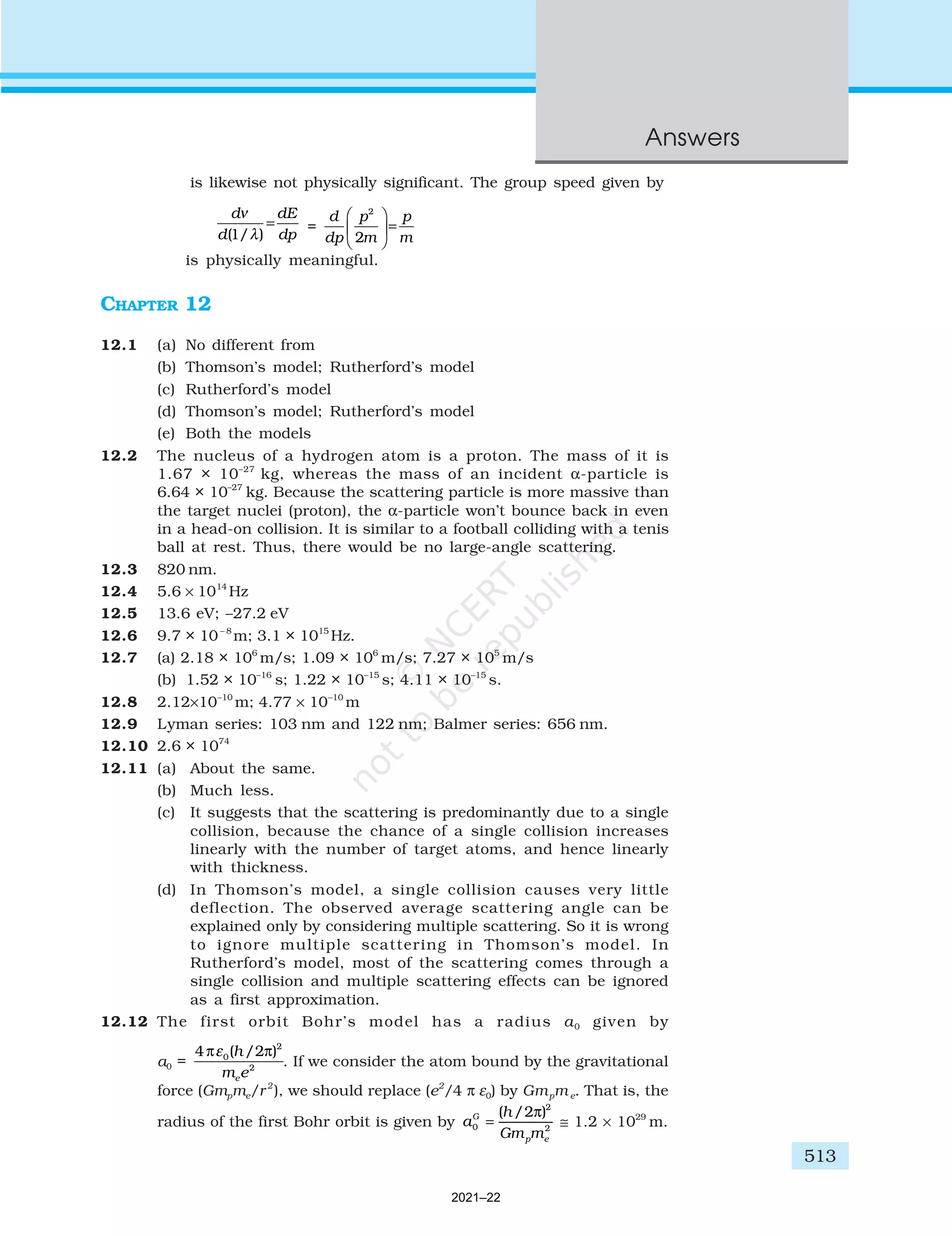 513
Answers
is likewise not physically significant. The group speed given by
d
d
dE
dp
ν
( / )
1 λ
= =
d
dp
p
m
p
m
2
2





=
is physically meaningful.
CHAPTER 12
12.1 (a) No different from
(b) Thomson’s model; Rutherford’s model
(c) Rutherford’s model
(d) Thomson’s model; Rutherford’s model
(e) Both the models
12.2 The nucleus of a hydrogen atom is a proton. The mass of it is
1.67 × 10–27
kg, whereas the mass of an incident α-particle is
6.64 × 10–27
kg. Because the scattering particle is more massive than
the target nuclei (proton), the α-particle won’t bounce back in even
in a head-on collision. It is similar to a football colliding with a tenis
ball at rest. Thus, there would be no large-angle scattering.
12.3 820 nm.
12.4 5.6 × 1014
Hz
12.5 13.6 eV; –27.2 eV
12.6 9.7 × 10– 8
m; 3.1 × 1015
Hz.
12.7 (a) 2.18 × 106
m/s; 1.09 × 106
m/s; 7.27 × 105
m/s
(b) 1.52 × 10–16
s; 1.22 × 10–15
s; 4.11 × 10–15
s.
12.8 2.12×10–10
m; 4.77 × 10–10
m
12.9 Lyman series: 103 nm and 122 nm; Balmer series: 656 nm.
12.10 2.6 × 1074
12.11 (a) About the same.
(b) Much less.
(c) It suggests that the scattering is predominantly due to a single
collision, because the chance of a single collision increases
linearly with the number of target atoms, and hence linearly
with thickness.
(d) In Thomson’s model, a single collision causes very little
deflection. The observed average scattering angle can be
explained only by considering multiple scattering. So it is wrong
to ignore multiple scattering in Thomson’s model. In
Rutherford’s model, most of the scattering comes through a
single collision and multiple scattering effects can be ignored
as a first approximation.
12.12 The first orbit Bohr’s model has a radius a0 given by
a0 =
4 2
0
2
2
π π
ε ( / )
h
m e
e
. If we consider the atom bound by the gravitational
force (Gmpme/r2
), we should replace (e2
/4 π ε0) by Gmpm e. That is, the
radius of the first Bohr orbit is given by a
h
Gm m
G
p e
0
2
2
2
=
( / )
π
≅ 1.2 × 1029
m.
2021–22
 