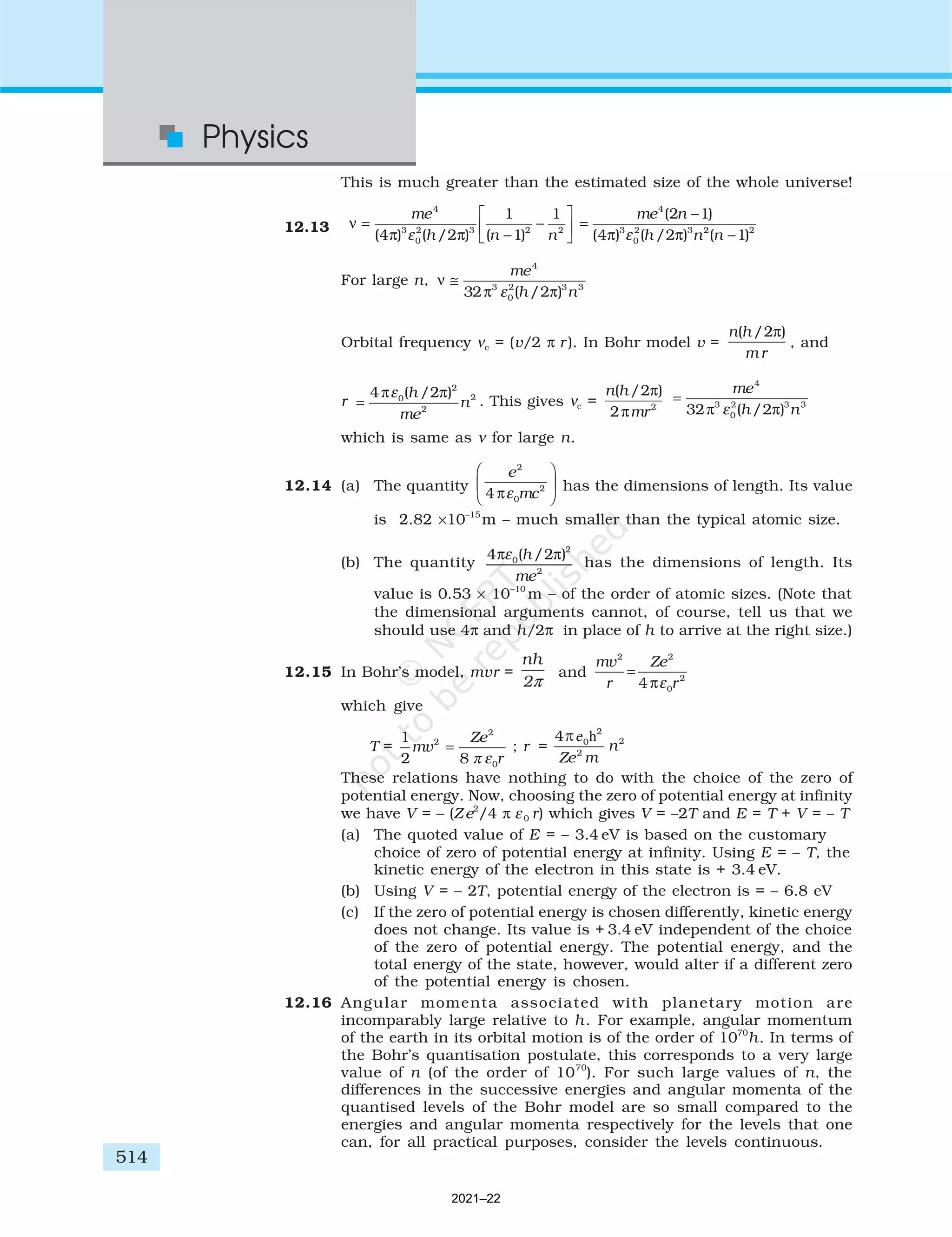 514
Physics
This is much greater than the estimated size of the whole universe!
12.13 ν
π π
=
−
−






me
h n n
4
3
0
2 3 2 2
4 2
1
1
1
( ) ( / ) ( )
ε
=
−
−
me n
h n n
4
3
0
2 3 2 2
2 1
4 2 1
( )
( ) ( / ) ( )
π π
ε
For large n, ν
π π
≅
me
h n
4
3
0
2 3 3
32 2
ε ( / )
Orbital frequency νc = (v/2 π r ). In Bohr model v =
n h
m r
( / )
2π
, and
r =
4 2
0
2
2
2
π π
ε ( / )
h
me
n . This gives νc =
n h
mr
( / )
2
2 2
π
π
=
me
h n
4
3
0
2 3 3
32 2
π π
ε ( / )
which is same as ν for large n.
12.14 (a) The quantity
e
mc
2
0
2
4πε





 has the dimensions of length. Its value
is 2.82 ×10–15
m – much smaller than the typical atomic size.
(b) The quantity
4 2
0
2
2
π π
ε ( / )
h
me
has the dimensions of length. Its
value is 0.53 × 10–10
m – of the order of atomic sizes. (Note that
the dimensional arguments cannot, of course, tell us that we
should use 4π and h/2π in place of h to arrive at the right size.)
12.15 In Bohr’s model, mvr =
π
nh
2
and
mv
r
Ze
r
2 2
0
2
4
=
πε
which give
T =
1
2 8
2
2
0
mv
Ze
r
=
π ε
; r =
These relations have nothing to do with the choice of the zero of
potential energy. Now, choosing the zero of potential energy at infinity
we have V = – (Z e2
/4 π ε0 r) which gives V = –2T and E = T + V = – T
(a) The quoted value of E = – 3.4 eV is based on the customary
choice of zero of potential energy at infinity. Using E = – T, the
kinetic energy of the electron in this state is + 3.4 eV.
(b) Using V = – 2T, potential energy of the electron is = – 6.8 eV
(c) If the zero of potential energy is chosen differently, kinetic energy
does not change. Its value is + 3.4 eV independent of the choice
of the zero of potential energy. The potential energy, and the
total energy of the state, however, would alter if a different zero
of the potential energy is chosen.
12.16 Angular momenta associated with planetary motion are
incomparably large relative to h. For example, angular momentum
of the earth in its orbital motion is of the order of 1070
h. In terms of
the Bohr’s quantisation postulate, this corresponds to a very large
value of n (of the order of 1070
). For such large values of n, the
differences in the successive energies and angular momenta of the
quantised levels of the Bohr model are so small compared to the
energies and angular momenta respectively for the levels that one
can, for all practical purposes, consider the levels continuous.
2021–22
 