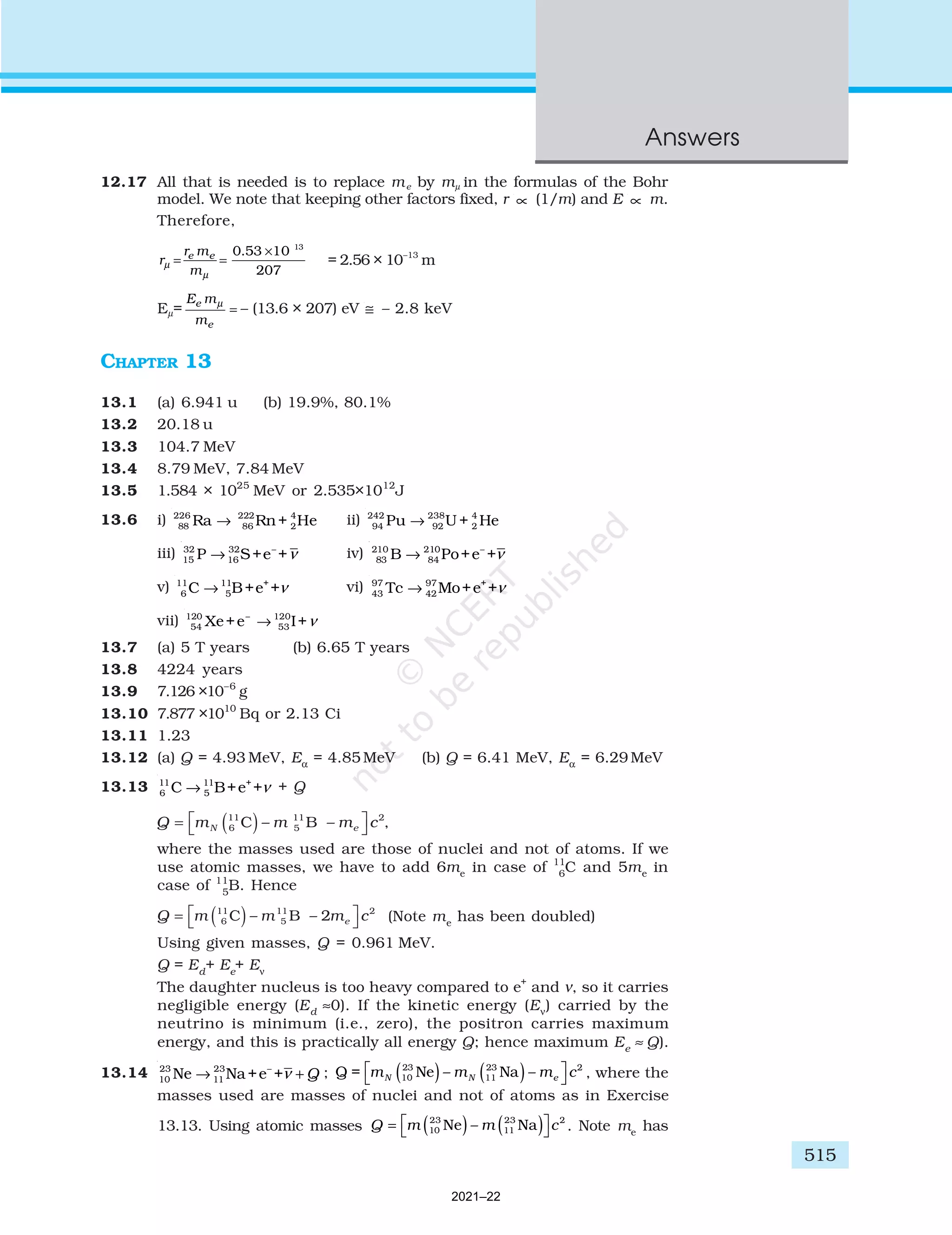 515
Answers
12.17 All that is needed is to replace me by mµ in the formulas of the Bohr
model. We note that keeping other factors fixed, r ∝ (1/m) and E ∝ m.
Therefore,
r
r m
m
e e
µ
µ
= =
×
0 53 10
207
13
.
= 2.56 × 10–13
m
Eµ=
E m
m
e
e
µ
= – (13.6 × 207) eV ≅ – 2.8 keV
CHAPTER 13
13.1 (a) 6.941 u (b) 19.9%, 80.1%
13.2 20.18 u
13.3 104.7 MeV
13.4 8.79 MeV, 7.84 MeV
13.5 1.584 × 1025
MeV or 2.535×1012
J
13.6 i) 226 222 4
88 86 2
Ra Rn+ He
→ ii) 242 238 4
94 92 2
Pu U + He
→
iii) 32 32 –
15 16
P S+e +ν
→ iv) 210 210 –
83 84
B Po+e +ν
→
v) 11 11 +
6 5
C B+e +ν
→ vi) 97 97 +
43 42
Tc Mo+e +ν
→
vii) 120 – 120
54 53
Xe+e I+ν
→
13.7 (a) 5 T years (b) 6.65 T years
13.8 4224 years
13.9 7.126 ×10–6
g
13.10 7.877 ×1010
Bq or 2.13 Ci
13.11 1.23
13.12 (a) Q = 4.93 MeV, Eα
= 4.85 MeV (b) Q = 6.41 MeV, Eα
= 6.29 MeV
13.13 11 11 +
6 5
C B+e +ν
→ + Q
,
where the masses used are those of nuclei and not of atoms. If we
use atomic masses, we have to add 6me
in case of 11
6
C and 5me
in
case of 11
5
B. Hence
(Note me
has been doubled)
Using given masses, Q = 0.961 MeV.
Q = Ed
+ Ee
+ Eν
The daughter nucleus is too heavy compared to e+
and ν, so it carries
negligible energy (Ed
≈0). If the kinetic energy (Eν
) carried by the
neutrino is minimum (i.e., zero), the positron carries maximum
energy, and this is practically all energy Q; hence maximum Ee
≈ Q).
13.14 23 23 –
10 11
Ne Na+e + Q
ν
→ + ; Q = 2
m m m c
N N e
10
23
11
23
Ne Na
( ) ( )




– – , where the
masses used are masses of nuclei and not of atoms as in Exercise
13.13. Using atomic masses Q c
= ( ) ( )




m m
10
23
11
23 2
Ne Na
– . Note me
has
2021–22
 