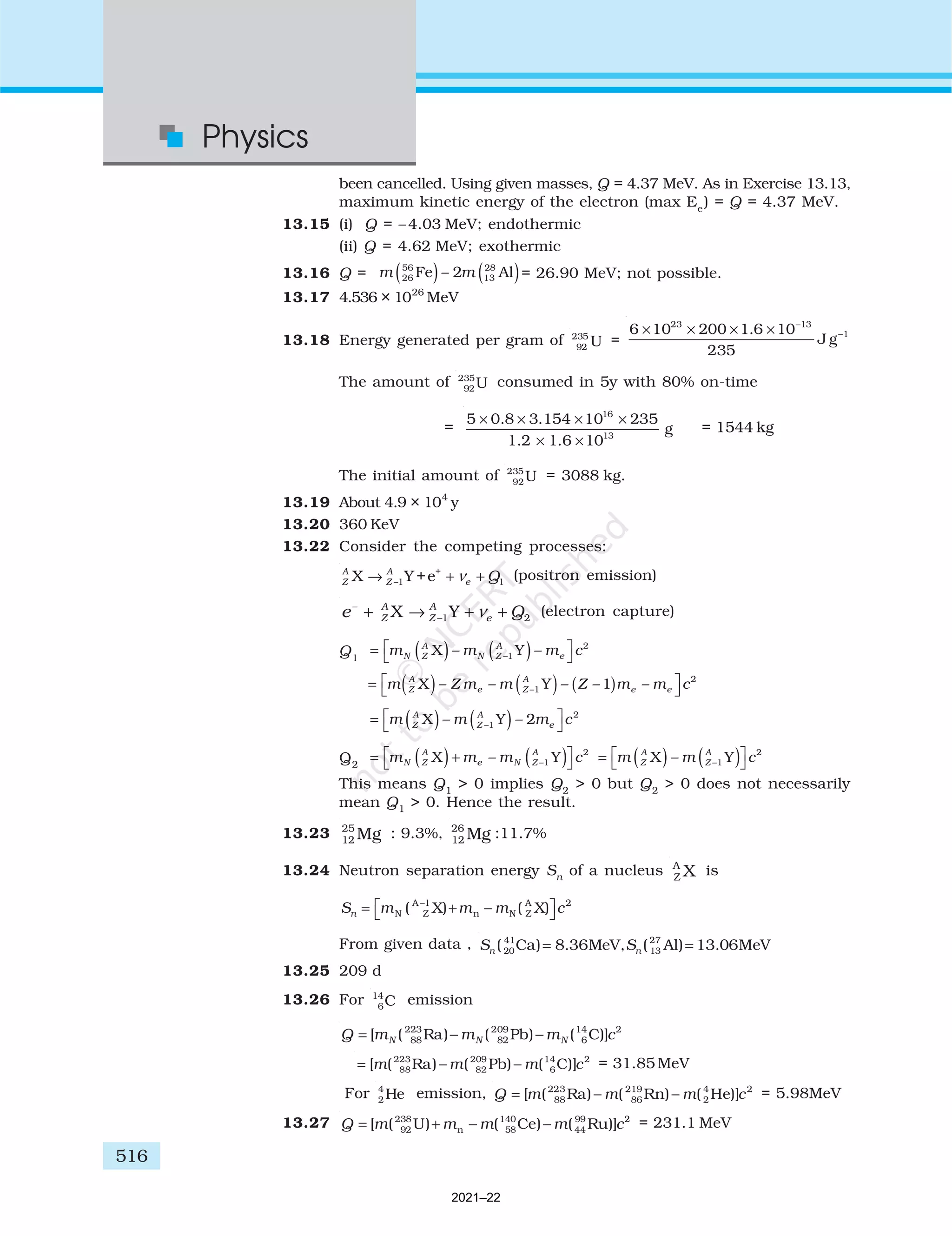 516
Physics
been cancelled. Using given masses, Q = 4.37 MeV. As in Exercise 13.13,
maximum kinetic energy of the electron (max Ee
) = Q = 4.37 MeV.
13.15 (i) Q = –4.03 MeV; endothermic
(ii) Q = 4.62 MeV; exothermic
13.16 Q = ( ) ( )
56 28
26 13
Fe – 2 Al
m m = 26.90 MeV; not possible.
13.17 4.536 × 1026
MeV
13.18 Energy generated per gram of 235
92 U =
23 13
1
6 10 200 1.6 10
J g
235
−
−
× × × ×
The amount of 235
92U consumed in 5y with 80% on-time
=
16
13
5 0.8 3.154 10 235
g
1.2 1.6 10
× × × ×
× ×
= 1544 kg
The initial amount of 235
92U = 3088 kg.
13.19 About 4.9 × 104
y
13.20 360 KeV
13.22 Consider the competing processes:
+
–1 1
X Y +e
A A
Z Z e Q
ν
→ + + (positron emission)
–
–1 2
X Y
A A
Z Z e
e Q
ν
+ → + + (electron capture)
Q1
= ( ) ( )




m m m c
N Z
A
N Z
A
e
X Y
– –
–1
2
= ( ) ( )




m m m c
Z
A
Z
A
e
X Y
– –
–1
2
2
Q2
= ( )+ ( )




m m m c
N Z
A
e N Z
A
X Y
– –1
2
= ( ) ( )




m m c
Z
A
Z
A
X Y
– –1
2
This means Q1
> 0 implies Q2
> 0 but Q2
> 0 does not necessarily
mean Q1
> 0. Hence the result.
13.23 25
12 Mg : 9.3%, 26
12 Mg :11.7%
13.24 Neutron separation energy Sn
of a nucleus A
Z X is
S m m m c
n = + −

 

−
N Z
A 1
n N Z
A 2
( X) ( X)
From given data , 41 27
20 13
( Ca) 8.36MeV, ( Al) 13.06MeV
n n
S S
= =
13.25 209 d
13.26 For 14
6C emission
223 209 14 2
88 82 6
[ ( Ra) ( Pb) ( C)]
N N N
Q m m m c
= − −
223 209 14 2
88 82 6
[ ( Ra) ( Pb) ( C)]
m m m c
= − − = 31.85 MeV
For 4
2 He emission, 223 219 4 2
88 86 2
[ ( Ra) ( Rn) ( He)]
Q m m m c
= − − = 5.98MeV
13.27 238 140 99 2
92 n 58 44
[ ( U) ( Ce) ( Ru)]
Q m m m m c
= + − − = 231.1 MeV
2021–22
 