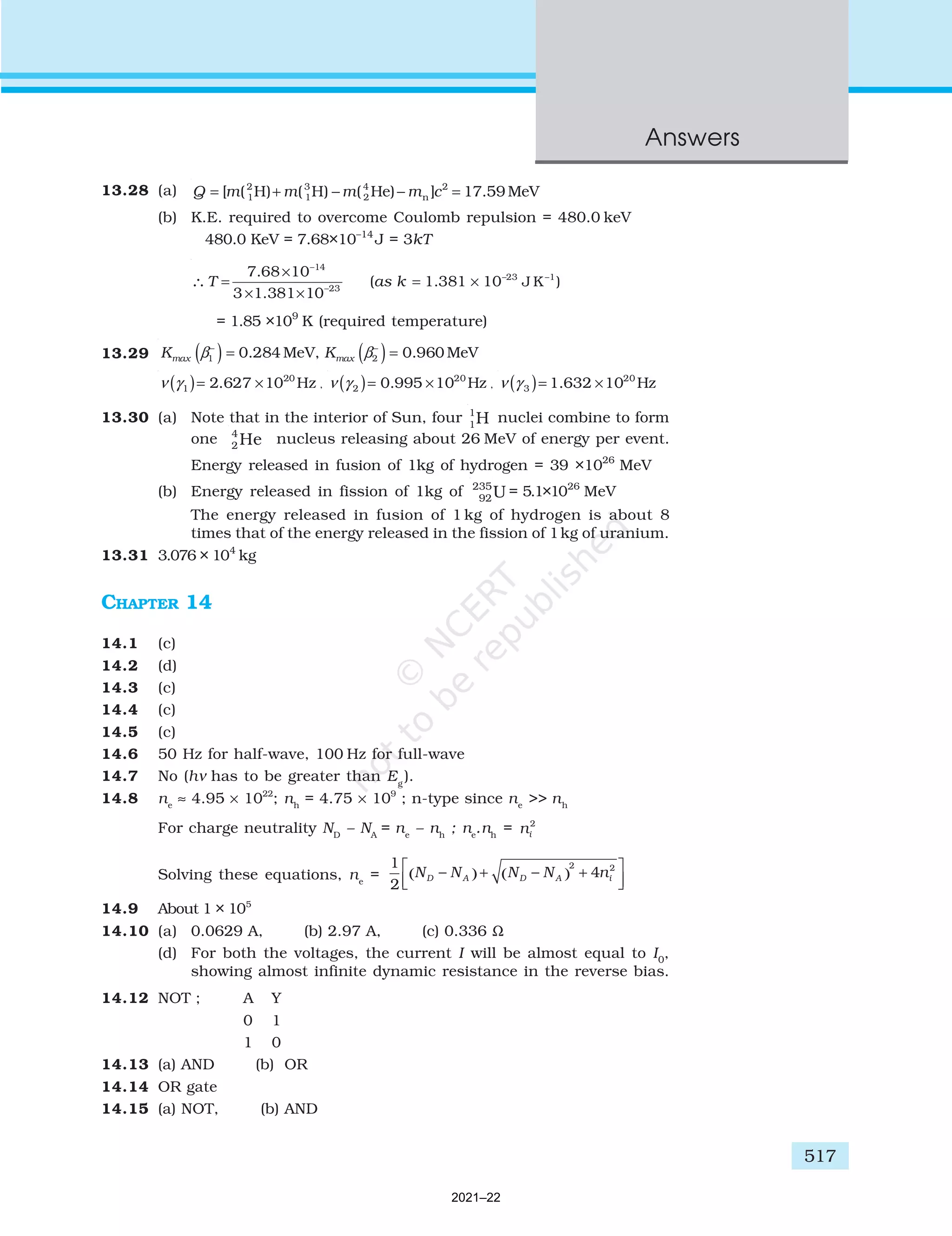 517
Answers
13.28 (a) 2 3 4 2
1 1 2 n
[ ( H) ( H) ( He) ] 17.59 MeV
Q m m m m c
= + − − =
(b) K.E. required to overcome Coulomb repulsion = 480.0 keV
480.0 KeV = 7.68×10–14
J = 3kT
–14
–23 –1
–23
J K )
7.68 10
( 1.381 10
3 1.381 10
T as k
×
= = ×
× ×
∴
= 1.85 ×109
K (required temperature)
13.29 ( ) ( )
– –
1 2
0.284 MeV, 0.960 MeV
max max
K K
β β
= =
( ) 20
1 2.627 10 Hz
ν γ = × , ( ) 20
2 0.995 10 Hz
ν γ = × , ( ) 20
3 1.632 10 Hz
ν γ = ×
13.30 (a) Note that in the interior of Sun, four 1
1H nuclei combine to form
one 4
2 He nucleus releasing about 26 MeV of energy per event.
Energy released in fusion of 1kg of hydrogen = 39 ×1026
MeV
(b) Energy released in fission of 1kg of 235
92U = 5.1×1026
MeV
The energy released in fusion of 1 kg of hydrogen is about 8
times that of the energy released in the fission of 1kg of uranium.
13.31 3.076 × 104
kg
CHAPTER 14
14.1 (c)
14.2 (d)
14.3 (c)
14.4 (c)
14.5 (c)
14.6 50 Hz for half-wave, 100 Hz for full-wave
14.7 No (hν has to be greater than Eg
).
14.8 ne
≈ 4.95 × 1022
; nh
= 4.75 × 109
; n-type since ne
>> nh
For charge neutrality ND
– NA
= ne
– nh
; ne
.nh
= ni
2
Solving these equations, ne
=
1
2
4
2 2
N N N N n
D A D A i
−
( )+ −
( ) +






14.9 About 1 × 105
14.10 (a) 0.0629 A, (b) 2.97 A, (c) 0.336 Ω
(d) For both the voltages, the current I will be almost equal to I0
,
showing almost infinite dynamic resistance in the reverse bias.
14.12 NOT ; A Y
0 1
1 0
14.13 (a) AND (b) OR
14.14 OR gate
14.15 (a) NOT, (b) AND
2021–22
 
