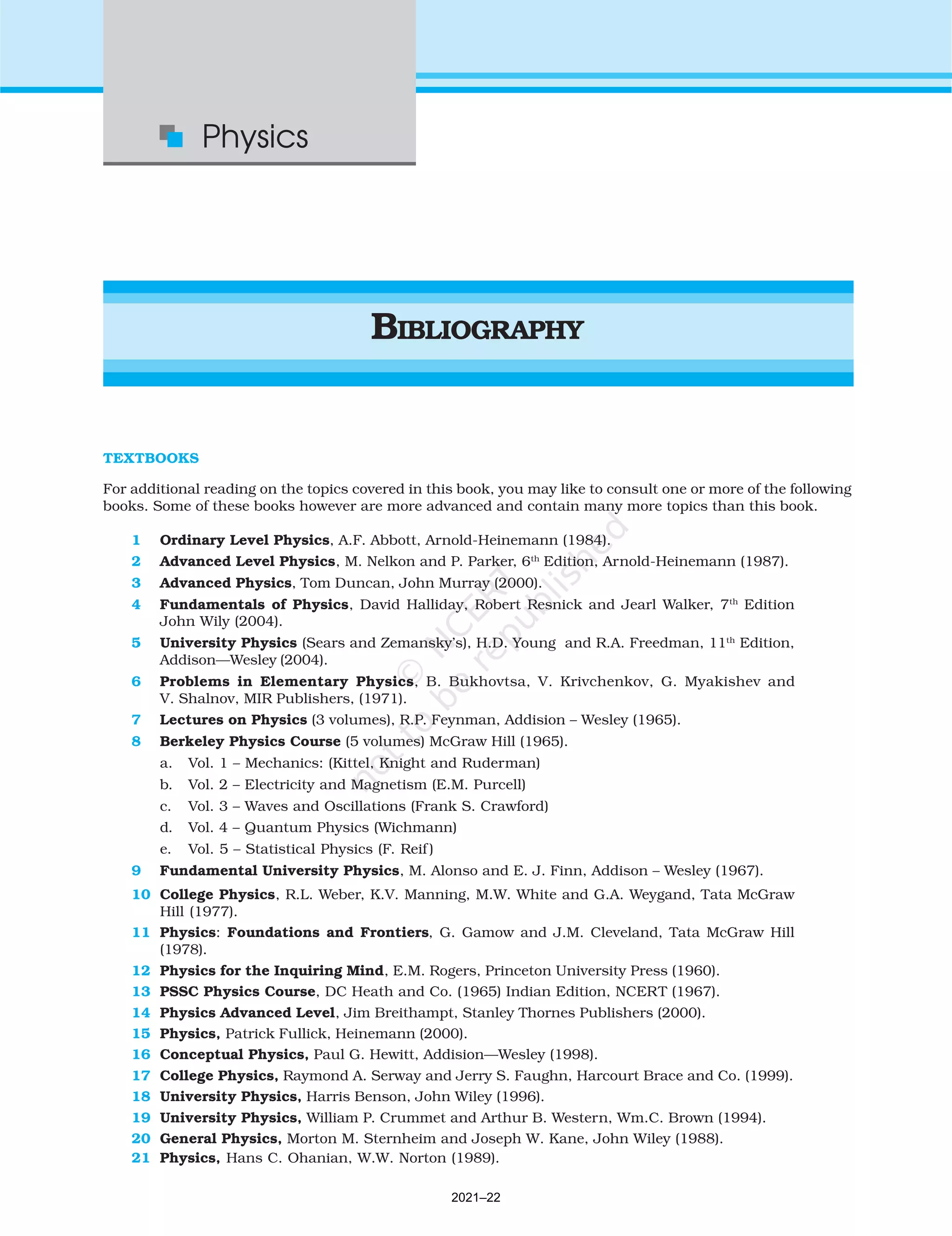 518
Physics
BIBLIOGRAPHY
TEXTBOOKS
For additional reading on the topics covered in this book, you may like to consult one or more of the following
books. Some of these books however are more advanced and contain many more topics than this book.
1 Ordinary Level Physics, A.F. Abbott, Arnold-Heinemann (1984).
2 Advanced Level Physics, M. Nelkon and P. Parker, 6th
Edition, Arnold-Heinemann (1987).
3 Advanced Physics, Tom Duncan, John Murray (2000).
4 Fundamentals of Physics, David Halliday, Robert Resnick and Jearl Walker, 7th
Edition
John Wily (2004).
5 University Physics (Sears and Zemansky’s), H.D. Young and R.A. Freedman, 11th
Edition,
Addison—Wesley (2004).
6 Problems in Elementary Physics, B. Bukhovtsa, V. Krivchenkov, G. Myakishev and
V. Shalnov, MIR Publishers, (1971).
7 Lectures on Physics (3 volumes), R.P. Feynman, Addision – Wesley (1965).
8 Berkeley Physics Course (5 volumes) McGraw Hill (1965).
a. Vol. 1 – Mechanics: (Kittel, Knight and Ruderman)
b. Vol. 2 – Electricity and Magnetism (E.M. Purcell)
c. Vol. 3 – Waves and Oscillations (Frank S. Crawford)
d. Vol. 4 – Quantum Physics (Wichmann)
e. Vol. 5 – Statistical Physics (F. Reif )
9 Fundamental University Physics, M. Alonso and E. J. Finn, Addison – Wesley (1967).
10 College Physics, R.L. Weber, K.V. Manning, M.W. White and G.A. Weygand, Tata McGraw
Hill (1977).
11 Physics: Foundations and Frontiers, G. Gamow and J.M. Cleveland, Tata McGraw Hill
(1978).
12 Physics for the Inquiring Mind, E.M. Rogers, Princeton University Press (1960).
13 PSSC Physics Course, DC Heath and Co. (1965) Indian Edition, NCERT (1967).
14 Physics Advanced Level, Jim Breithampt, Stanley Thornes Publishers (2000).
15 Physics, Patrick Fullick, Heinemann (2000).
16 Conceptual Physics, Paul G. Hewitt, Addision—Wesley (1998).
17 College Physics, Raymond A. Serway and Jerry S. Faughn, Harcourt Brace and Co. (1999).
18 University Physics, Harris Benson, John Wiley (1996).
19 University Physics, William P. Crummet and Arthur B. Western, Wm.C. Brown (1994).
20 General Physics, Morton M. Sternheim and Joseph W. Kane, John Wiley (1988).
21 Physics, Hans C. Ohanian, W.W. Norton (1989).
2021–22
 